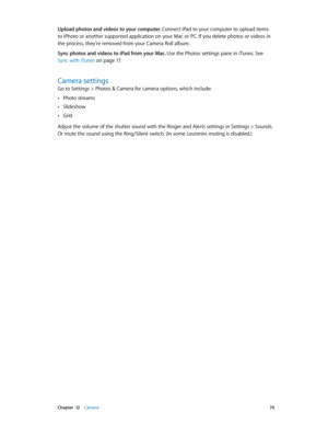 Page 70 Chapter  12    Camera 70
Upload photos and videos to your computer. Connect iPad to your computer to upload items 
to iPhoto or another supported application on your Mac or PC. If you delete photos or videos in 
the process, they’re removed from your Camera Roll album.
Sync photos and videos to iPad from your Mac. Use the Photos settings pane in iTunes. See 
Sync with iTunes
 on page 17.
Camera settings
Go to Settings > Photos & Camera for camera options, which include:
 •Photo streams
 •Slideshow...