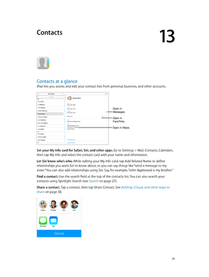 Page 7113
  71
Contacts
Contacts at a glance
iPad lets you access and edit your contact lists from personal, business, and other accounts. 
Open in 
Messages.
Open in 
FaceTime.
Open in Maps.
Set your My Info card for Safari, Siri, and other apps. Go to Settings > Mail, Contacts, Calendars, 
then tap My Info and select the contact card with your name and information.
Let Siri know who’s who. While editing your My Info card, tap Add Related Name to define 
relationships you want Siri to know about, so you can...