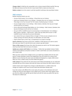 Page 72 Chapter  13    Contacts 72
Change a label. If a field has the wrong label, such as Home instead of Work, tap Edit. Then tap 
the label and choose one from the list, or tap Custom Field to create one of your own.
Delete a contact. Go to the contact’s card, then tap Edit. Scroll down, then tap Delete Contact.
Add contacts
Besides entering contacts, you can:
 •Use your iCloud contacts:  Go to Settings > iCloud, then turn on Contacts.
 •Import your Facebook Friends:  Go to Settings > Facebook, then turn on...