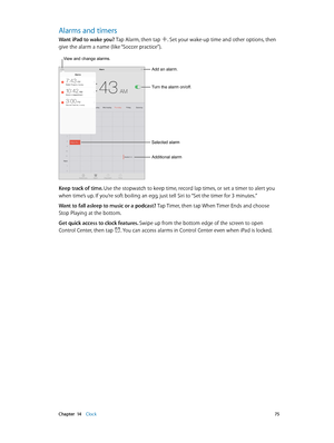 Page 75 Chapter  14    Clock 75
Alarms and timers
Want iPad to wake you? Tap Alarm, then tap . Set your wake-up time and other options, then 
give the alarm a name (like “Soccer practice”).
Add an alarm.
Turn the alarm on/off.
Selected alarm
Additional alarm
View and change alarms.
Keep track of time. Use the stopwatch to keep time, record lap times, or set a timer to alert you 
when time’s up. If you’re soft boiling an egg, just tell Siri to “Set the timer for 3 minutes.”
Want to fall asleep to music or a...