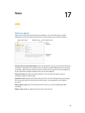 Page 8217
  82
Notes
Notes at a glance
Type notes on iPad, and iCloud makes them available on your other iOS devices and Mac 
computers. You can also read and create notes in other accounts, such as Gmail or Yahoo!.
Tap a note to view it.Delete the note.
Add a 
new note.
Tap the text 
to edit it.
Print or share the note.
See your notes on your other devices. If you use icloud.com, me.com, or mac.com for iCloud, go 
to Settings > iCloud and turn on Notes. If you use Gmail or another IMAP account for iCloud, go...