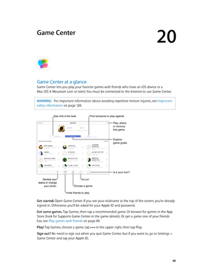 Page 8820
  88
Game Center
Game Center at a glance
Game Center lets you play your favorite games with friends who have an iOS device or a  
Mac (OS X Mountain Lion or later). You must be connected to the Internet to use Game Center.
WARNING:   For important information about avoiding repetitive motion injuries, see Important 
safety information
 on page 12 8 .
Declare your 
status or change  your photo.
See who’s the best.
Play, share, 
or remove 
this game.
Explore 
game goals.
Is it your turn?
Invite friends...