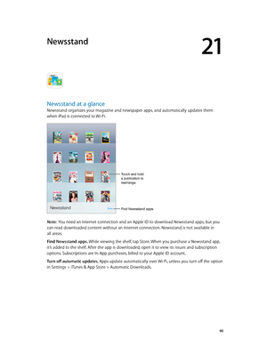 Page 9021
  90
Newsstand
Newsstand at a glance
Newsstand organizes your magazine and newspaper apps, and automatically updates them 
when iPad is connected to Wi-Fi.
Find Newsstand apps.
Touch and hold 
a publication to 
rearrange.
Note:  You need an Internet connection and an Apple ID to download Newsstand apps, but you 
can read downloaded content without an Internet connection. Newsstand is not available in 
all areas.
Find Newsstand apps. While viewing the shelf, tap Store. When you purchase a Newsstand...