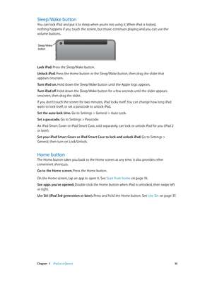 Page 10 Chapter  1    iPad at a Glance 10
Sleep/Wake button
You can lock iPad and put it to sleep when you’re not using it. When iPad is locked, 
nothing happens if you touch the screen, but music continues playing and you can use the 
volume buttons.
Sleep/ Wake
button
Lock iPad. Press the Sleep/Wake button.
Unlock iPad. Press the Home button or the Sleep/Wake button, then drag the slider that 
appears onscreen.
Turn iPad on. Hold down the Sleep/Wake button until the Apple logo appears.
Turn iPad off. Hold...