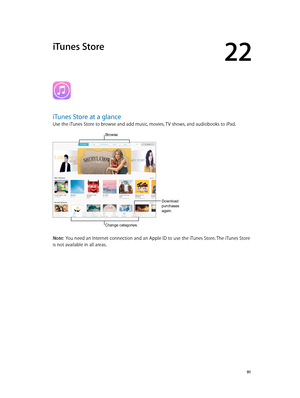 Page 9122
  91
iTunes Store
iTunes Store at a glance
Use the iTunes Store to browse and add music, movies, TV shows, and audiobooks to iPad.
Download 
purchases 
again.
Change categories.
Browse  
Note:  You need an Internet connection and an Apple ID to use the iTunes Store. The iTunes Store 
is not available in all areas.
Download 
purchases 
again. 
Change categories. 
Browse    