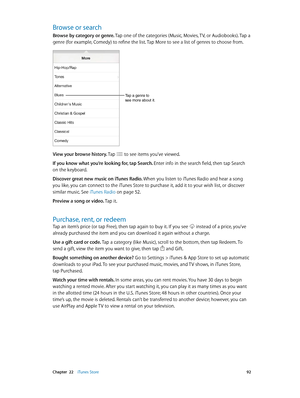 Page 92 Chapter  22    iTunes Store 92
Browse or search
Browse by category or genre. Tap one of the categories (Music, Movies, TV, or Audiobooks). Tap a 
genre (for example, Comedy) to refine the list. Tap More to see a list of genres to choose from.
Tap a genre to 
see more about it.
View your browse history. Tap  to see items you’ve viewed.
If you know what you’re looking for, tap Search. Enter info in the search field, then tap Search 
on the keyboard.
Discover great new music on iTunes Radio. When you...