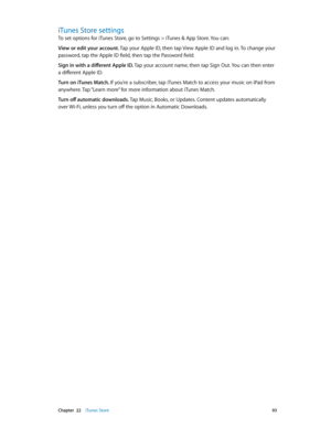 Page 93 Chapter  22    iTunes Store 93
iTunes Store settings
To set options for iTunes Store, go to Settings > iTunes & App Store. You can:
View or edit your account. Tap your Apple ID, then tap View Apple ID and log in. To change your 
password, tap the Apple ID field, then tap the Password field.
Sign in with a different Apple ID. Tap your account name, then tap Sign Out. You can then enter 
a different Apple ID.
Turn on iTunes Match. If you’re a subscriber, tap iTunes Match to access your music on iPad from...