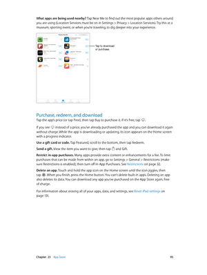 Page 95 Chapter  23    App Store 95
What apps are being used nearby? Tap Near Me to find out the most popular apps others around 
you are using (Location Services must be on in Settings > Privacy > Location Services). Try this at a 
museum, sporting event, or when you’re traveling, to dig deeper into your experience. 
Tap to download 
or purchase.
Purchase, redeem, and download
Tap the app’s price (or tap Free), then tap Buy to purchase it. If it’s free, tap .
If you see  instead of a price, you’ve already...
