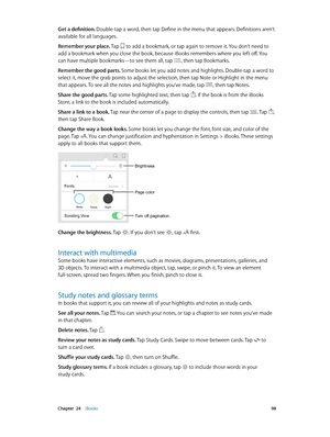 Page 98 Chapter  24    iBooks 98
Get a definition. Double-tap a word, then tap Define in the menu that appears. Definitions aren’t 
available for all languages.
Remember your place. Tap 
 to add a bookmark, or tap again to remove it. You don’t need to 
add a bookmark when you close the book, because iBooks remembers where you left off. You 
can have multiple bookmarks—to see them all, tap 
, then tap Bookmarks.
Remember the good parts. Some books let you add notes and highlights. Double-tap a word to 
select...