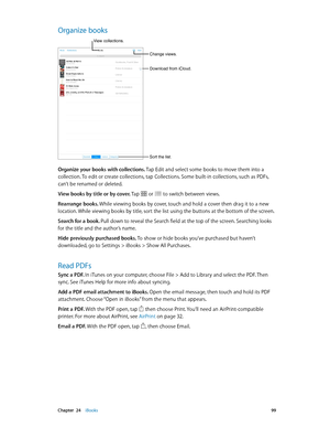 Page 99 Chapter  24    iBooks 99
Organize books
Change views.
Sort the list.
View collections.
Download from iCloud.
Organize your books with collections. Tap Edit and select some books to move them into a 
collection. To edit or create collections, tap Collections. Some built-in collections, such as PDFs, 
can’t be renamed or deleted.
View books by title or by cover. Tap 
 or  to switch between views.
Rearrange books. While viewing books by cover, touch and hold a cover then drag it to a new 
location. While...