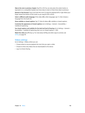 Page 102 Chapter  16    Videos 10 2
Skip to the next or previous chapter. Tap  or . You can also press the center button or 
equivalent on a compatible headset two times (skip to next) or three times (skip to previous).
Rewind or fast-forward. Touch and hold 
 or . Or drag the playhead left or right. Move your 
finger toward the bottom of the screen as you drag for finer control.
Select a different audio language. If the video offers other languages, tap 
, then choose a 
language from the Audio list.
Show...