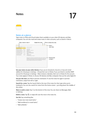 Page 10317
  10 3
Notes
Notes at a glance
Type notes on iPad, and iCloud makes them available on your other iOS devices and Mac 
computers. You can also read and create notes in other accounts, such as Gmail or Yahoo!.
Tap a note to view it.Delete the note.
Add a 
new note.
Tap the text 
to edit it.
Print or share the note.
See your notes on your other devices. If you use an icloud.com, me.com, or mac.com email 
address for iCloud, go to Settings > iCloud, then turn on Notes. If you use Gmail or another IMAP...