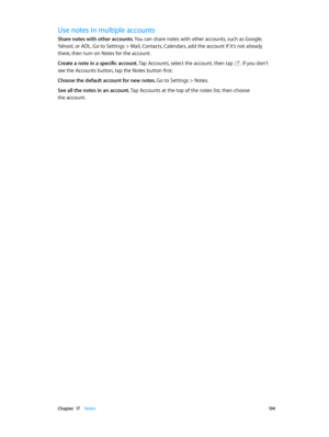 Page 104 Chapter  17    Notes 10 4
Use notes in multiple accounts
Share notes with other accounts. You can share notes with other accounts, such as Google, 
Yahoo!, or AOL. Go to Settings > Mail, Contacts, Calendars, add the account if it’s not already 
there, then turn on Notes for the account.
Create a note in a specific account. Tap Accounts, select the account, then tap 
. If you don’t 
see the Accounts button, tap the Notes button first.
Choose the default account for new notes. 
Go to Settings > Notes.
See...
