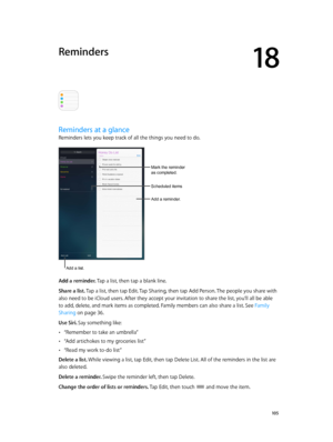 Page 10518
  10 5
Reminders
Reminders at a glance
Reminders lets you keep track of all the things you need to do. 
Scheduled items
Add a reminder.
Mark the reminder 
as completed.
Add a list.
Add a reminder. Tap a list, then tap a blank line.
Share a list. Tap a list, then tap Edit. Tap Sharing, then tap Add Person. The people you share with 
also need to be iCloud users. After they accept your invitation to share the list, you’ll all be able 
to add, delete, and mark items as completed. Family members can also...