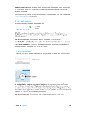 Page 106 Chapter  18    Reminders 10 6
What list was that in? When you enter text in the search field, reminders in all lists are searched 
by the reminder name. You can also use Siri to search reminders. For example say, “Find the 
reminder about milk.”
With OS X Yosemite, you can hand off reminders you’re editing between your Mac and iPad. See 
About Continuity features on page 24.
Scheduled reminders
Scheduled reminders notify you when they’re due.
Scheduled 
reminder
Schedule a reminder. While editing a...