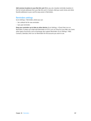 Page 107 Chapter  18    Reminders 10 7
Add common locations to your My Info card. When you set a location reminder, locations in 
the list include addresses from your My Info card in Contacts. Add your work, home, and other 
favorite addresses to your card for easy access in Reminders.
Reminders settings
Go to Settings > Reminders, where you can:
 •Set a default list for new reminders
 •Sync past reminders
Keep your reminders up to date on other devices. 
Go to Settings > iCloud, then turn on 
Reminders. To keep...