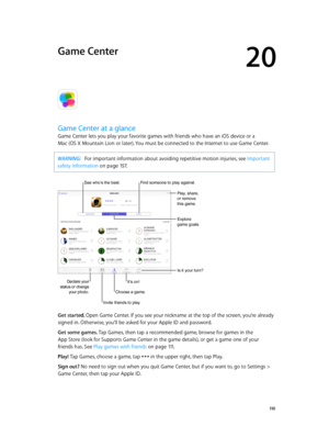 Page 11020
  11 0
Game Center
Game Center at a glance
Game Center lets you play your favorite games with friends who have an iOS device or a  
Mac (OS X Mountain Lion or later). You must be connected to the Internet to use Game Center.
WARNING:   For important information about avoiding repetitive motion injuries, see Important 
safety information
 on page 15 7.
Declare your 
status or change  your photo.
See who’s the best.
Play, share, 
or remove 
this game.
Explore 
game goals.
Is it your turn?
Invite friends...