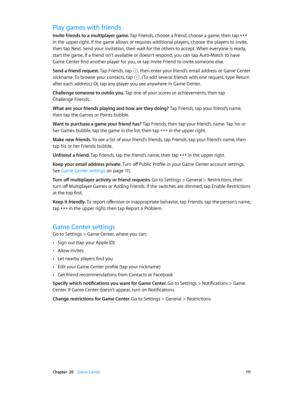Page 111 Chapter  20    Game Center 111
Play games with friends
Invite friends to a multiplayer game. Tap Friends, choose a friend, choose a game, then tap  
in the upper right. If the game allows or requires additional players, choose the players to invite, 
then tap Next. Send your invitation, then wait for the others to accept. When everyone is ready, 
start the game. If a friend isn’t available or doesn’t respond, you can tap Auto-Match to have 
Game Center find another player for you, or tap Invite Friend...