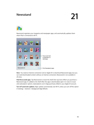 Page 11221
  11 2
Newsstand
Newsstand organizes your magazine and newspaper apps, and automatically updates them 
when iPad is connected to Wi-Fi.
Find Newsstand apps.
Touch and hold 
a publication to 
rearrange.
Note:  You need an Internet connection and an Apple ID to download Newsstand apps, but you 
can read downloaded content without an Internet connection. Newsstand is not available in 
all areas.
Find Newsstand apps. Tap Newsstand to reveal the shelf, then tap Store. When you purchase a 
Newsstand app,...