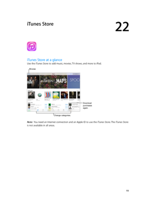 Page 11322
  11 3
iTunes Store
iTunes Store at a glance
Use the iTunes Store to add music, movies, TV shows, and more to iPad.
Download 
purchases 
again.
Change categories.
Browse  
Note:  You need an Internet connection and an Apple ID to use the iTunes Store. The iTunes Store 
is not available in all areas.
Download 
purchases 
again. 
Change categories. 
Browse    