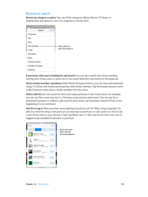 Page 114 Chapter  22    iTunes Store 11 4
Browse or search
Browse by category or genre. Tap one of the categories (Music, Movies, TV Shows, or 
Audiobooks). Tap Genres to see a list of genres to choose from.
Tap a genre to 
see more about it.
If you know what you’re looking for, tap Search. You can tap a search term that’s trending 
among other iTunes users, or enter info in the search field, then tap Search on the keyboard.
Access family members’ purchases. With Family Sharing turned on, you can view and...