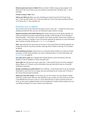Page 115 Chapter  22    iTunes Store 11 5
Discover great new music on Radio. When you listen to Radio, songs you play appear in the 
Radio tab in the iTunes Store so you can preview or purchase them. Tap Music, tap , then 
tap Radio.
Preview a song or video. Tap it.
Add to your Wish List. 
When you hear something you hope to buy from the iTunes Store,  
tap , then tap Add to Wish List. To view your Wish List in the iTunes Store, tap Music, Movies,  
or TV Shows, tap 
, then tap Wish List.
Purchase, rent, or...