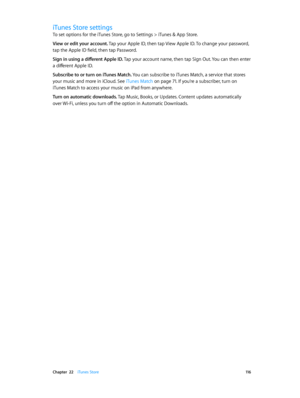 Page 116 Chapter  22    iTunes Store 11 6
iTunes Store settings
To set options for the iTunes Store, go to Settings > iTunes & App Store.
View or edit your account. Tap your Apple ID, then tap View Apple ID. To change your password, 
tap the Apple ID field, then tap Password.
Sign in using a different Apple ID. Tap your account name, then tap Sign Out. You can then enter 
a different Apple ID.
Subscribe to or turn on iTunes Match. You can subscribe to iTunes Match, a service that stores 
your music and more in...