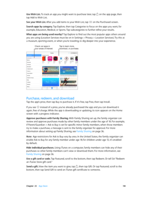 Page 118 Chapter  23    App Store 11 8
Use Wish List. To track an app you might want to purchase later, tap  on the app page, then 
tap Add to Wish List. 
See your Wish List. After you add items to your Wish List, tap 
 on the Purchased screen.
Search apps by category. Tap Explore, then tap Categories to focus on the apps you want, for 
example, Education, Medical, or Sports. Tap subcategories to further refine your results.
What apps are being used nearby? Tap Explore to find out the most popular apps others...