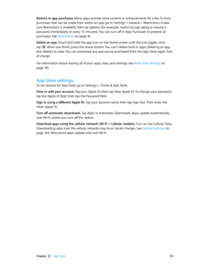 Page 119 Chapter  23    App Store 11 9
Restrict in-app purchases. Many apps provide extra content or enhancements for a fee. To limit 
purchases that can be made from within an app, go to Settings > General > Restrictions (make 
sure Restrictions is enabled), then set options (for example, restrict by age rating or require a 
password immediately or every 15 minutes). You can turn off In-App Purchases to prevent all 
purchases. See Restrictions
 on page 41.
Delete an app. Touch and hold the app icon on the Home...