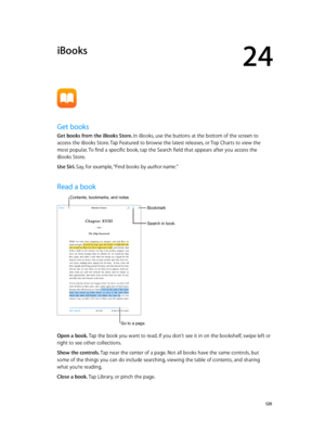 Page 12024
  12 0
iBooks
Get books
Get books from the iBooks Store. In iBooks, use the buttons at the bottom of the screen to 
access the iBooks Store. Tap Featured to browse the latest releases, or Top Charts to view the 
most popular. To find a specific book, tap the Search field that appears after you access the 
iBooks Store.
Use Siri. Say, for example, “Find books by author name.”
Read a book
Search in book.
Bookmark
Go to a page.
Contents, bookmarks, and notes
Open a book. Tap the book you want to read. If...