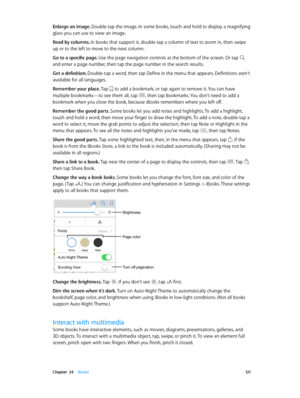 Page 121 Chapter  24    iBooks 121
Enlarge an image. Double-tap the image. In some books, touch and hold to display a magnifying 
glass you can use to view an image.
Read by columns. In books that support it, double-tap a column of text to zoom in, then swipe 
up or to the left to move to the next column.
Go to a specific page. Use the page navigation controls at the bottom of the screen. Or tap 
 
and enter a page number, then tap the page number in the search results.
Get a definition. Double-tap a word, then...