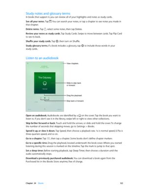 Page 122 Chapter  24    iBooks 12 2
Study notes and glossary terms
In books that support it, you can review all of your highlights and notes as study cards.
See all your notes. Tap 
. You can search your notes, or tap a chapter to see notes you made in 
that chapter.
Delete notes. Tap 
, select some notes, then tap Delete. 
Review your notes as study cards. Tap Study Cards. Swipe to move between cards. Tap Flip Card 
to see its back.
Shuffle your study cards. Tap 
, then turn on Shuffle.
Study glossary terms. If...