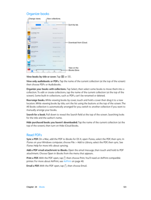 Page 123 Chapter  24    iBooks 12 3
Organize books
Sort the list.
View collections.
Download from iCloud.
Change views.
View on the 
iBooks Store
View books by title or cover. Tap  or .
View only audiobooks or PDFs. Tap the name of the current collection (at the top of the screen) 
then choose PDFs or Audiobooks.
Organize your books with collections. Tap Select, then select some books to move them into a 
collection. To edit or create collections, tap the name of the current collection (at the top of the...