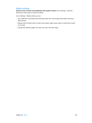 Page 124 Chapter  24    iBooks 12 4
iBooks settings
Restrict access to books and audiobooks with explicit content. Go to Settings > General > 
Restrictions then select an option for Books.
Go to Settings > iBooks, where you can:
 •Sync collections and bookmarks (including notes and current page information) with your 
other devices.
 •Display online content within a book. Some books might access video or audio that’s stored 
on the web.
 •Change the direction pages turn when you tap in the left margin. 