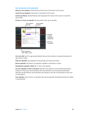 Page 126 Chapter  25    Podcasts 12 6
Get podcasts and episodes
Discover more podcasts. Tap Featured or Top Charts at the bottom of the screen.
Search for new podcasts. Tap Search at the bottom of the screen.
Search your library. Tap My Podcasts, then drag down the center of the screen to reveal the 
Search field.
Preview or stream an episode. Tap the podcast, then tap an episode.
Subscribe 
or adjust 
subscription 
preferences.
Download 
the episode.
Select episodes to 
mark, delete, or save.
View unplayed...