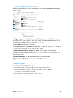 Page 128 Chapter  25    Podcasts 12 8
Organize your favorites into stations
Organize your favorite podcasts into custom stations, and update episodes automatically across 
all your devices.
Delete or rearrange stations or podcasts.
Organize selected podcasts 
and episodes into stations.
Play the 
latest 
episode.
Download 
the episode.
Pull together episodes from different podcasts. To add episodes to your On-The-Go station, tap 
My Stations, tap On-The-Go, then tap Add. Or tap 
 next to any episode in your...