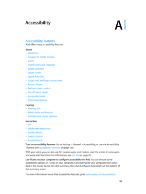 Page 129A
  12 9
Accessibility
Accessibility features
iPad offers many accessibility features:
Vision
 •VoiceOver
 •Support for braille displays
 •Zoom
 •Invert Colors and Grayscale
 •Speak Selection
 •Speak Screen
 •Speak Auto-Text
 •Large, bold, and high-contrast text
 •Button Shapes
 •Reduce screen motion
 •On/off switch labels
 •Assignable tones
 •Video Descriptions
Hearing
 •Hearing aids
 •Mono audio and balance
 •Subtitles and closed captions
Interaction
 •Siri
 •Widescreen keyboards
 •Guided Access...
