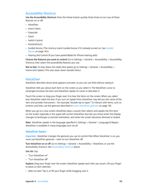 Page 130 Appendix A    Accessibility 13 0
Accessibility Shortcut
Use the Accessibility Shortcut. Press the Home button quickly three times to turn any of these 
features on or off:
 •VoiceOver
 •Invert Colors
 •Grayscale
 •Zoom
 •Switch Control
 •AssistiveTouch
 •Guided Access ( The shortcut starts Guided Access if it’s already turned on. See Guided 
Access
 on page 14 5.)
 •Hearing Aid Control (if you have paired Made for iPhone hearing aids)
Choose the features you want to control. 
Go to Settings > General >...