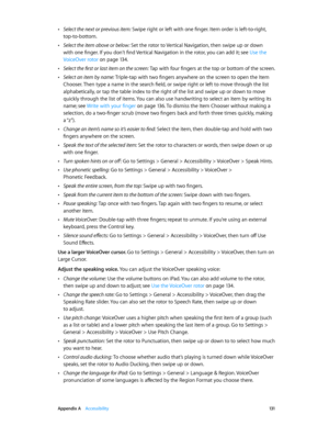 Page 131 Appendix A    Accessibility 131
 •Select the next or previous item: Swipe right or left with one finger. Item order is left-to-right, 
top-to-bottom.
 •Select the item above or below: Set the rotor to Vertical Navigation, then swipe up or down 
with one finger. If you don’t find Vertical Navigation in the rotor, you can add it; see Use the 
VoiceOver rotor
 on page 13 4.
 •Select the first or last item on the screen: Tap with four fingers at the top or bottom of the screen.
 •Select an item by name:...