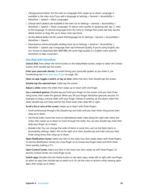 Page 132 Appendix A    Accessibility 13 2
 •Change pronunciation: Set the rotor to Language, then swipe up or down. Language is 
available in the rotor only if you add a language at Settings > General > Accessibility > 
VoiceOver > Speech > Rotor Languages.
 •Choose which dialects are available in the rotor: Go to Settings > General > Accessibility > 
VoiceOver > Speech > Rotor Languages. To adjust voice quality or speaking rate, tap  next 
to the language. To remove languages from the rotor or change their...