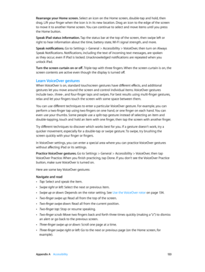 Page 133 Appendix A    Accessibility 13 3
Rearrange your Home screen. Select an icon on the Home screen, double-tap and hold, then 
drag. Lift your finger when the icon is in its new location. Drag an icon to the edge of the screen 
to move it to another Home screen. You can continue to select and move items until you press 
the Home button.
Speak iPad status information. Tap the status bar at the top of the screen, then swipe left or 
right to hear information about the time, battery state, Wi-Fi signal...