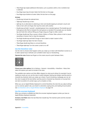Page 134 Appendix A    Accessibility 13 4
 •Three-finger tap: Speak additional information, such as position within a list or whether text 
is selected.
 •Four-finger tap at top of screen: Select the first item on the page.
 •Four-finger tap at bottom of screen: Select the last item on the page.
Activate
 •Double-tap: Activate the selected item.
 •Triple-tap: Double-tap an item.
 •Split-tap: As an alternative to selecting an item and double-tapping to activate it, touch and 
hold an item with one finger, then...