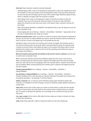 Page 135 Appendix A    Accessibility 13 5
Enter text. Type characters using the onscreen keyboard:
 •Standard typing: Select a key on the keyboard by swiping left or right, then double-tap to enter 
the character. Or move your finger around the keyboard to select a key and, while continuing 
to touch the key with one finger, tap the screen with another finger. VoiceOver speaks the key 
when it’s selected, and again when the character is entered.
 •Touch typing: Touch a key on the keyboard to select it, then lift...