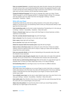 Page 136 Appendix A    Accessibility 13 6
Enter an accented character. In standard typing style, select the plain character, then double-tap 
and hold until you hear a sound indicating alternate characters have appeared. Drag left or right 
to select and hear the choices. Release your finger to enter the current selection. In touch typing 
style, touch and hold a character until the alternate characters appear.
Change the keyboard language. Set the rotor to Language, then swipe up or down. Choose 
“default...