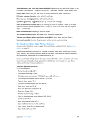 Page 137 Appendix A    Accessibility 13 7
Switch between 6-dot, 8-dot, and contracted braille. Swipe to the right with three fingers. To set 
the default, go to Settings > General > Accessibility > VoiceOver > Braille > Braille Screen Input.
Enter a space. Swipe right with one finger. (In screen away mode, swipe to your right.)
Delete the previous character. Swipe left with one finger.
Move to a new line (typing). Swipe right with two fingers.
Cycle through spelling suggestions. Swipe up or down with one...