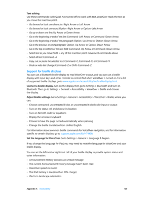 Page 139 Appendix A    Accessibility 13 9
Text editing
Use these commands (with Quick Nav turned off ) to work with text. VoiceOver reads the text as 
you move the insertion point.
 •Go forward or back one character: Right Arrow or Left Arrow
 •Go forward or back one word: Option–Right Arrow or Option–Left Arrow
 •Go up or down one line: Up Arrow or Down Arrow
 •Go to the beginning or end of the line: Command–Left Arrow or Command–Down Arrow
 •Go to the beginning or end of the paragraph: Option–Up Arrow or...