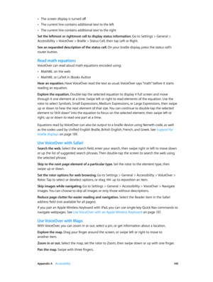 Page 140 Appendix A    Accessibility 14 0
 •The screen display is turned off
 •The current line contains additional text to the left
 •The current line contains additional text to the right
Set the leftmost or rightmost cell to display status information. 
Go to Settings > General > 
Accessibility > VoiceOver > Braille > Status Cell, then tap Left or Right.
See an expanded description of the status cell. On your braille display, press the status cell’s 
router button.
Read math equations
VoiceOver can read aloud...