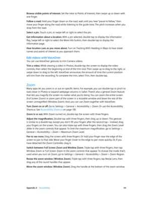 Page 141 Appendix A    Accessibility 141
Browse visible points of interest. Set the rotor to Points of Interest, then swipe up or down with 
one finger.
Follow a road. Hold your finger down on the road, wait until you hear “pause to follow,” then 
move your finger along the road while listening to the guide tone. The pitch increases when you 
stray from the road.
Select a pin. Touch a pin, or swipe left or right to select the pin. 
Get information about a location. With a pin selected, double-tap to display the...