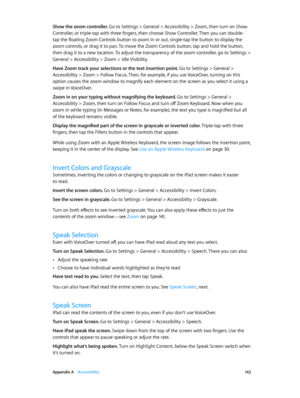 Page 142 Appendix A    Accessibility 14 2
Show the zoom controller. Go to Settings > General > Accessibility > Zoom, then turn on Show 
Controller, or triple-tap with three fingers, then choose Show Controller. Then you can double-
tap the floating Zoom Controls button to zoom in or out, single-tap the button to display the 
zoom controls, or drag it to pan. To move the Zoom Controls button, tap and hold the button, 
then drag it to a new location. To adjust the transparency of the zoom controller, go to...