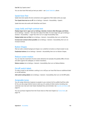 Page 143 Appendix A    Accessibility 14 3
Use Siri. Say “speak  screen.”
You can also have iPad read just text you select—see Speak Selection, above.
Speak Auto-Text
Speak Auto-text speaks the text corrections and suggestions iPad makes when you type.
Turn Speak Auto-text on or off. 
Go to Settings > General > Accessibility > Speech.
Speak Auto-text also works with VoiceOver and Zoom.
Large, bold, and high-contrast text
Display larger text in apps such as Settings, Calendar, Contacts, Mail, Messages, and Notes....